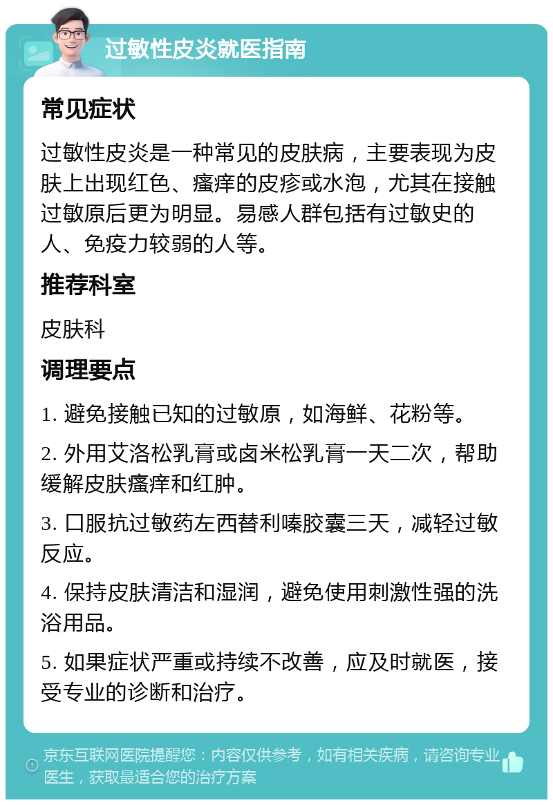 过敏性皮炎就医指南 常见症状 过敏性皮炎是一种常见的皮肤病，主要表现为皮肤上出现红色、瘙痒的皮疹或水泡，尤其在接触过敏原后更为明显。易感人群包括有过敏史的人、免疫力较弱的人等。 推荐科室 皮肤科 调理要点 1. 避免接触已知的过敏原，如海鲜、花粉等。 2. 外用艾洛松乳膏或卤米松乳膏一天二次，帮助缓解皮肤瘙痒和红肿。 3. 口服抗过敏药左西替利嗪胶囊三天，减轻过敏反应。 4. 保持皮肤清洁和湿润，避免使用刺激性强的洗浴用品。 5. 如果症状严重或持续不改善，应及时就医，接受专业的诊断和治疗。