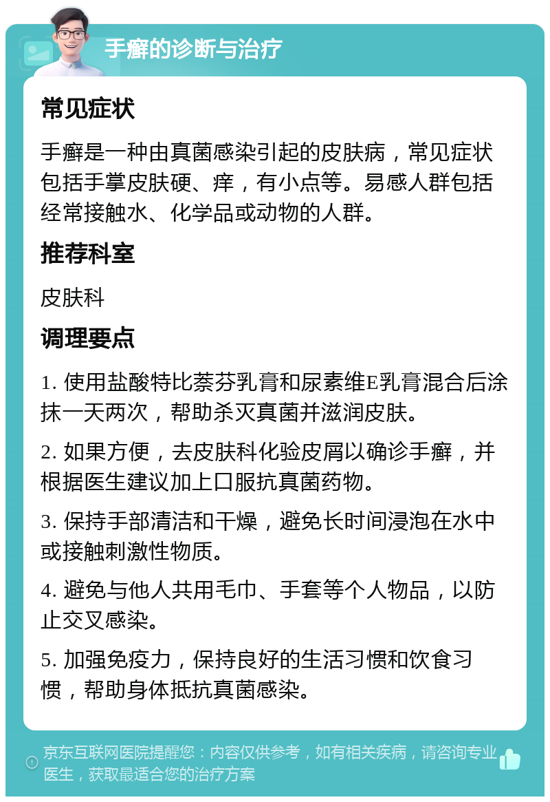 手癣的诊断与治疗 常见症状 手癣是一种由真菌感染引起的皮肤病，常见症状包括手掌皮肤硬、痒，有小点等。易感人群包括经常接触水、化学品或动物的人群。 推荐科室 皮肤科 调理要点 1. 使用盐酸特比萘芬乳膏和尿素维E乳膏混合后涂抹一天两次，帮助杀灭真菌并滋润皮肤。 2. 如果方便，去皮肤科化验皮屑以确诊手癣，并根据医生建议加上口服抗真菌药物。 3. 保持手部清洁和干燥，避免长时间浸泡在水中或接触刺激性物质。 4. 避免与他人共用毛巾、手套等个人物品，以防止交叉感染。 5. 加强免疫力，保持良好的生活习惯和饮食习惯，帮助身体抵抗真菌感染。