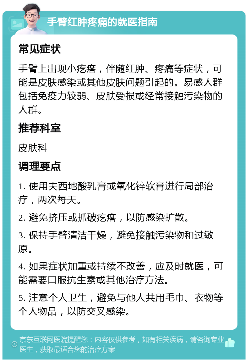 手臂红肿疼痛的就医指南 常见症状 手臂上出现小疙瘩，伴随红肿、疼痛等症状，可能是皮肤感染或其他皮肤问题引起的。易感人群包括免疫力较弱、皮肤受损或经常接触污染物的人群。 推荐科室 皮肤科 调理要点 1. 使用夫西地酸乳膏或氧化锌软膏进行局部治疗，两次每天。 2. 避免挤压或抓破疙瘩，以防感染扩散。 3. 保持手臂清洁干燥，避免接触污染物和过敏原。 4. 如果症状加重或持续不改善，应及时就医，可能需要口服抗生素或其他治疗方法。 5. 注意个人卫生，避免与他人共用毛巾、衣物等个人物品，以防交叉感染。