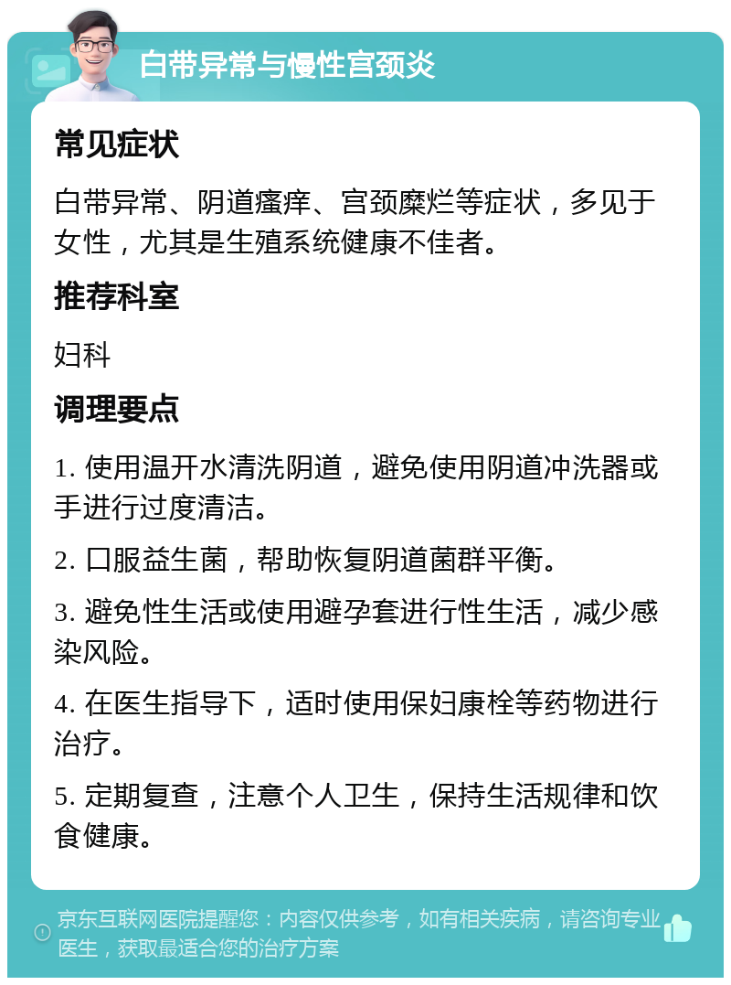 白带异常与慢性宫颈炎 常见症状 白带异常、阴道瘙痒、宫颈糜烂等症状，多见于女性，尤其是生殖系统健康不佳者。 推荐科室 妇科 调理要点 1. 使用温开水清洗阴道，避免使用阴道冲洗器或手进行过度清洁。 2. 口服益生菌，帮助恢复阴道菌群平衡。 3. 避免性生活或使用避孕套进行性生活，减少感染风险。 4. 在医生指导下，适时使用保妇康栓等药物进行治疗。 5. 定期复查，注意个人卫生，保持生活规律和饮食健康。