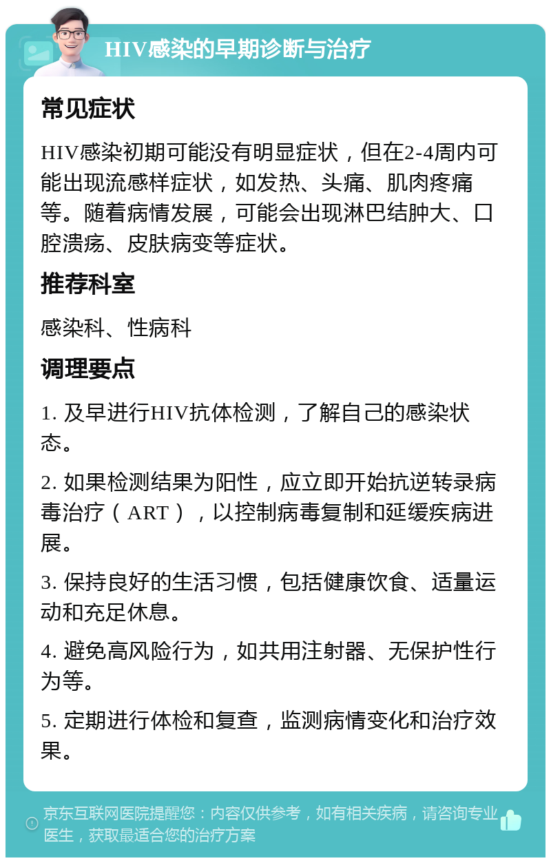 HIV感染的早期诊断与治疗 常见症状 HIV感染初期可能没有明显症状，但在2-4周内可能出现流感样症状，如发热、头痛、肌肉疼痛等。随着病情发展，可能会出现淋巴结肿大、口腔溃疡、皮肤病变等症状。 推荐科室 感染科、性病科 调理要点 1. 及早进行HIV抗体检测，了解自己的感染状态。 2. 如果检测结果为阳性，应立即开始抗逆转录病毒治疗（ART），以控制病毒复制和延缓疾病进展。 3. 保持良好的生活习惯，包括健康饮食、适量运动和充足休息。 4. 避免高风险行为，如共用注射器、无保护性行为等。 5. 定期进行体检和复查，监测病情变化和治疗效果。