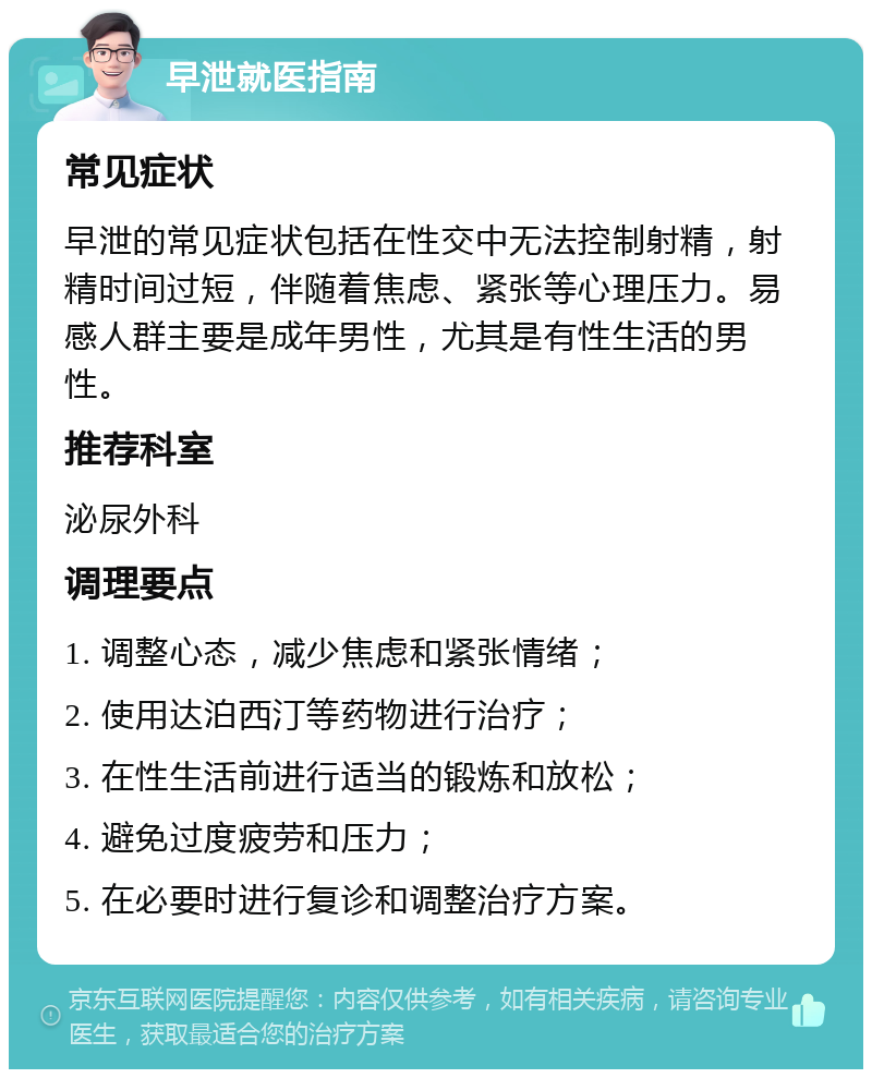 早泄就医指南 常见症状 早泄的常见症状包括在性交中无法控制射精，射精时间过短，伴随着焦虑、紧张等心理压力。易感人群主要是成年男性，尤其是有性生活的男性。 推荐科室 泌尿外科 调理要点 1. 调整心态，减少焦虑和紧张情绪； 2. 使用达泊西汀等药物进行治疗； 3. 在性生活前进行适当的锻炼和放松； 4. 避免过度疲劳和压力； 5. 在必要时进行复诊和调整治疗方案。