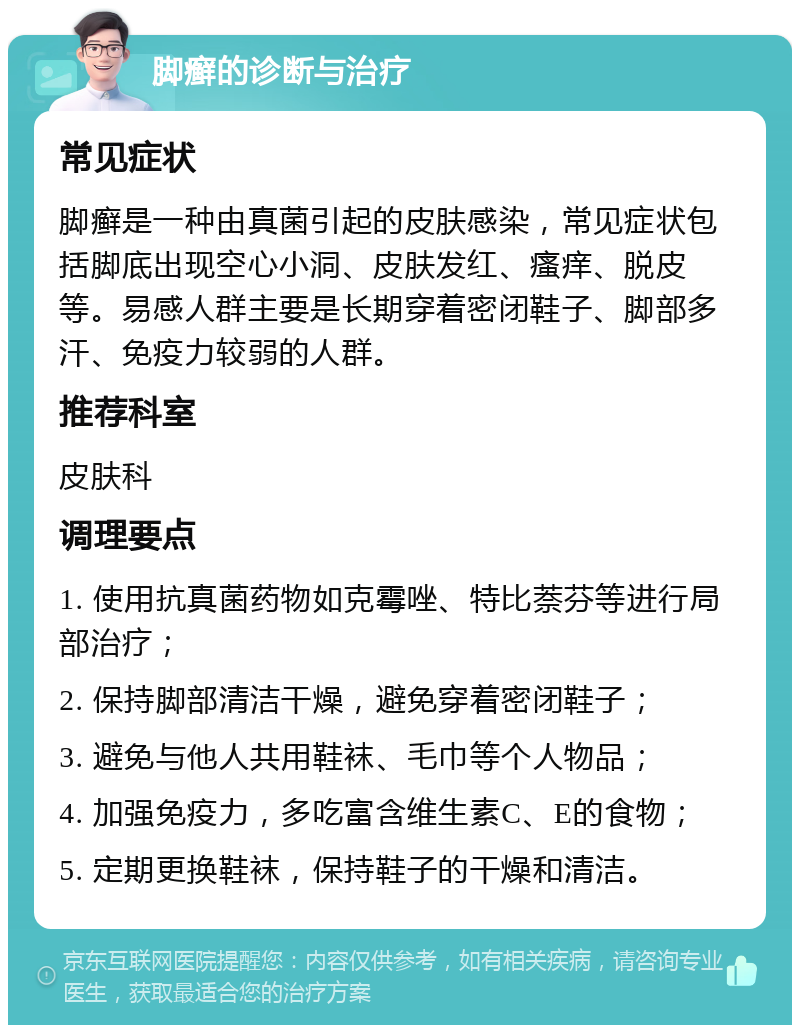 脚癣的诊断与治疗 常见症状 脚癣是一种由真菌引起的皮肤感染，常见症状包括脚底出现空心小洞、皮肤发红、瘙痒、脱皮等。易感人群主要是长期穿着密闭鞋子、脚部多汗、免疫力较弱的人群。 推荐科室 皮肤科 调理要点 1. 使用抗真菌药物如克霉唑、特比萘芬等进行局部治疗； 2. 保持脚部清洁干燥，避免穿着密闭鞋子； 3. 避免与他人共用鞋袜、毛巾等个人物品； 4. 加强免疫力，多吃富含维生素C、E的食物； 5. 定期更换鞋袜，保持鞋子的干燥和清洁。