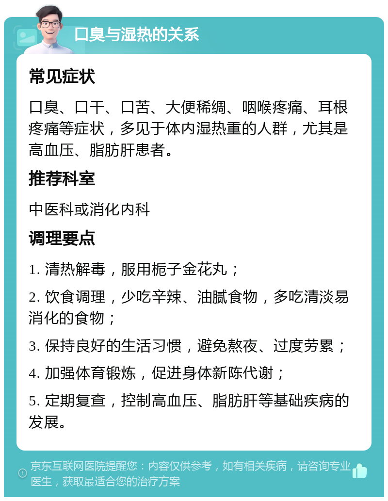 口臭与湿热的关系 常见症状 口臭、口干、口苦、大便稀绸、咽喉疼痛、耳根疼痛等症状，多见于体内湿热重的人群，尤其是高血压、脂肪肝患者。 推荐科室 中医科或消化内科 调理要点 1. 清热解毒，服用栀子金花丸； 2. 饮食调理，少吃辛辣、油腻食物，多吃清淡易消化的食物； 3. 保持良好的生活习惯，避免熬夜、过度劳累； 4. 加强体育锻炼，促进身体新陈代谢； 5. 定期复查，控制高血压、脂肪肝等基础疾病的发展。