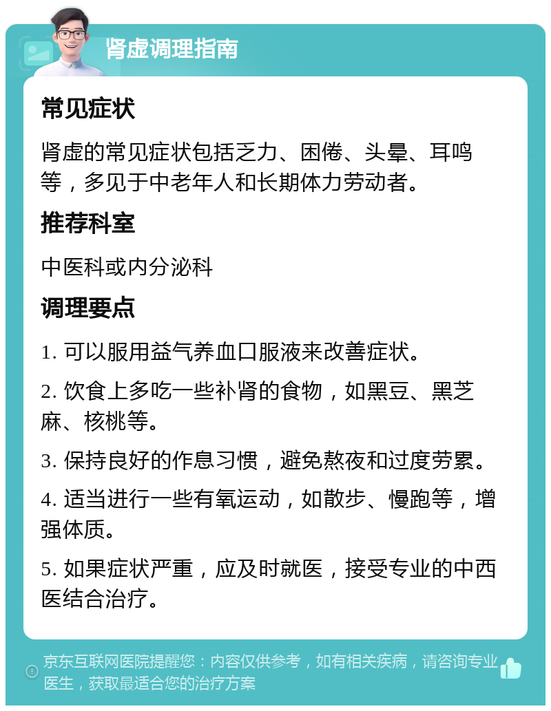 肾虚调理指南 常见症状 肾虚的常见症状包括乏力、困倦、头晕、耳鸣等，多见于中老年人和长期体力劳动者。 推荐科室 中医科或内分泌科 调理要点 1. 可以服用益气养血口服液来改善症状。 2. 饮食上多吃一些补肾的食物，如黑豆、黑芝麻、核桃等。 3. 保持良好的作息习惯，避免熬夜和过度劳累。 4. 适当进行一些有氧运动，如散步、慢跑等，增强体质。 5. 如果症状严重，应及时就医，接受专业的中西医结合治疗。