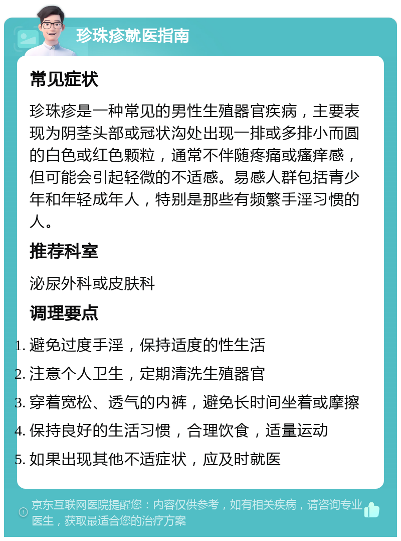 珍珠疹就医指南 常见症状 珍珠疹是一种常见的男性生殖器官疾病，主要表现为阴茎头部或冠状沟处出现一排或多排小而圆的白色或红色颗粒，通常不伴随疼痛或瘙痒感，但可能会引起轻微的不适感。易感人群包括青少年和年轻成年人，特别是那些有频繁手淫习惯的人。 推荐科室 泌尿外科或皮肤科 调理要点 避免过度手淫，保持适度的性生活 注意个人卫生，定期清洗生殖器官 穿着宽松、透气的内裤，避免长时间坐着或摩擦 保持良好的生活习惯，合理饮食，适量运动 如果出现其他不适症状，应及时就医