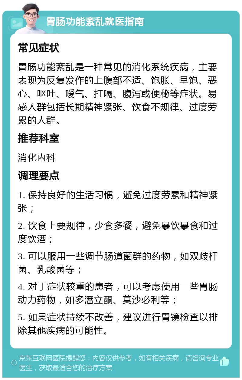 胃肠功能紊乱就医指南 常见症状 胃肠功能紊乱是一种常见的消化系统疾病，主要表现为反复发作的上腹部不适、饱胀、早饱、恶心、呕吐、嗳气、打嗝、腹泻或便秘等症状。易感人群包括长期精神紧张、饮食不规律、过度劳累的人群。 推荐科室 消化内科 调理要点 1. 保持良好的生活习惯，避免过度劳累和精神紧张； 2. 饮食上要规律，少食多餐，避免暴饮暴食和过度饮酒； 3. 可以服用一些调节肠道菌群的药物，如双歧杆菌、乳酸菌等； 4. 对于症状较重的患者，可以考虑使用一些胃肠动力药物，如多潘立酮、莫沙必利等； 5. 如果症状持续不改善，建议进行胃镜检查以排除其他疾病的可能性。