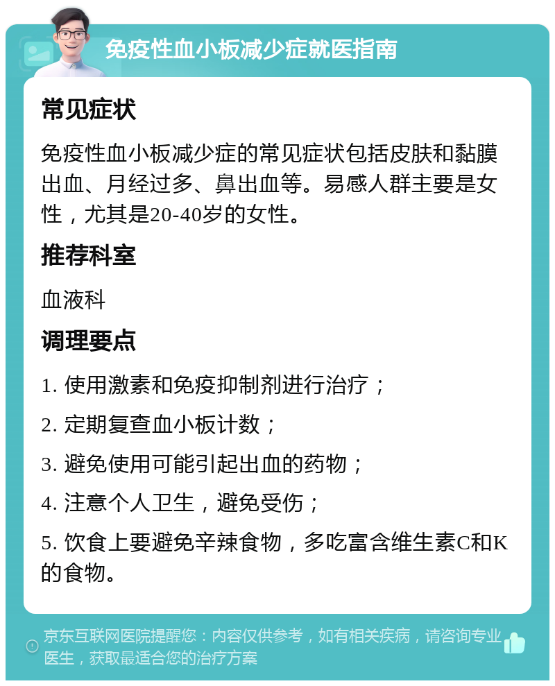 免疫性血小板减少症就医指南 常见症状 免疫性血小板减少症的常见症状包括皮肤和黏膜出血、月经过多、鼻出血等。易感人群主要是女性，尤其是20-40岁的女性。 推荐科室 血液科 调理要点 1. 使用激素和免疫抑制剂进行治疗； 2. 定期复查血小板计数； 3. 避免使用可能引起出血的药物； 4. 注意个人卫生，避免受伤； 5. 饮食上要避免辛辣食物，多吃富含维生素C和K的食物。