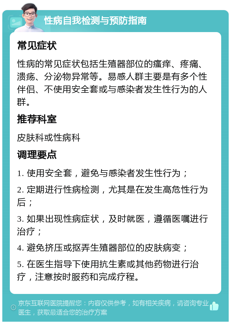 性病自我检测与预防指南 常见症状 性病的常见症状包括生殖器部位的瘙痒、疼痛、溃疡、分泌物异常等。易感人群主要是有多个性伴侣、不使用安全套或与感染者发生性行为的人群。 推荐科室 皮肤科或性病科 调理要点 1. 使用安全套，避免与感染者发生性行为； 2. 定期进行性病检测，尤其是在发生高危性行为后； 3. 如果出现性病症状，及时就医，遵循医嘱进行治疗； 4. 避免挤压或抠弄生殖器部位的皮肤病变； 5. 在医生指导下使用抗生素或其他药物进行治疗，注意按时服药和完成疗程。