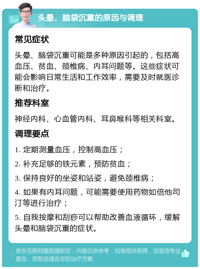 头晕、脑袋沉重的原因与调理 常见症状 头晕、脑袋沉重可能是多种原因引起的，包括高血压、贫血、颈椎病、内耳问题等。这些症状可能会影响日常生活和工作效率，需要及时就医诊断和治疗。 推荐科室 神经内科、心血管内科、耳鼻喉科等相关科室。 调理要点 1. 定期测量血压，控制高血压； 2. 补充足够的铁元素，预防贫血； 3. 保持良好的坐姿和站姿，避免颈椎病； 4. 如果有内耳问题，可能需要使用药物如倍他司汀等进行治疗； 5. 自我按摩和刮痧可以帮助改善血液循环，缓解头晕和脑袋沉重的症状。