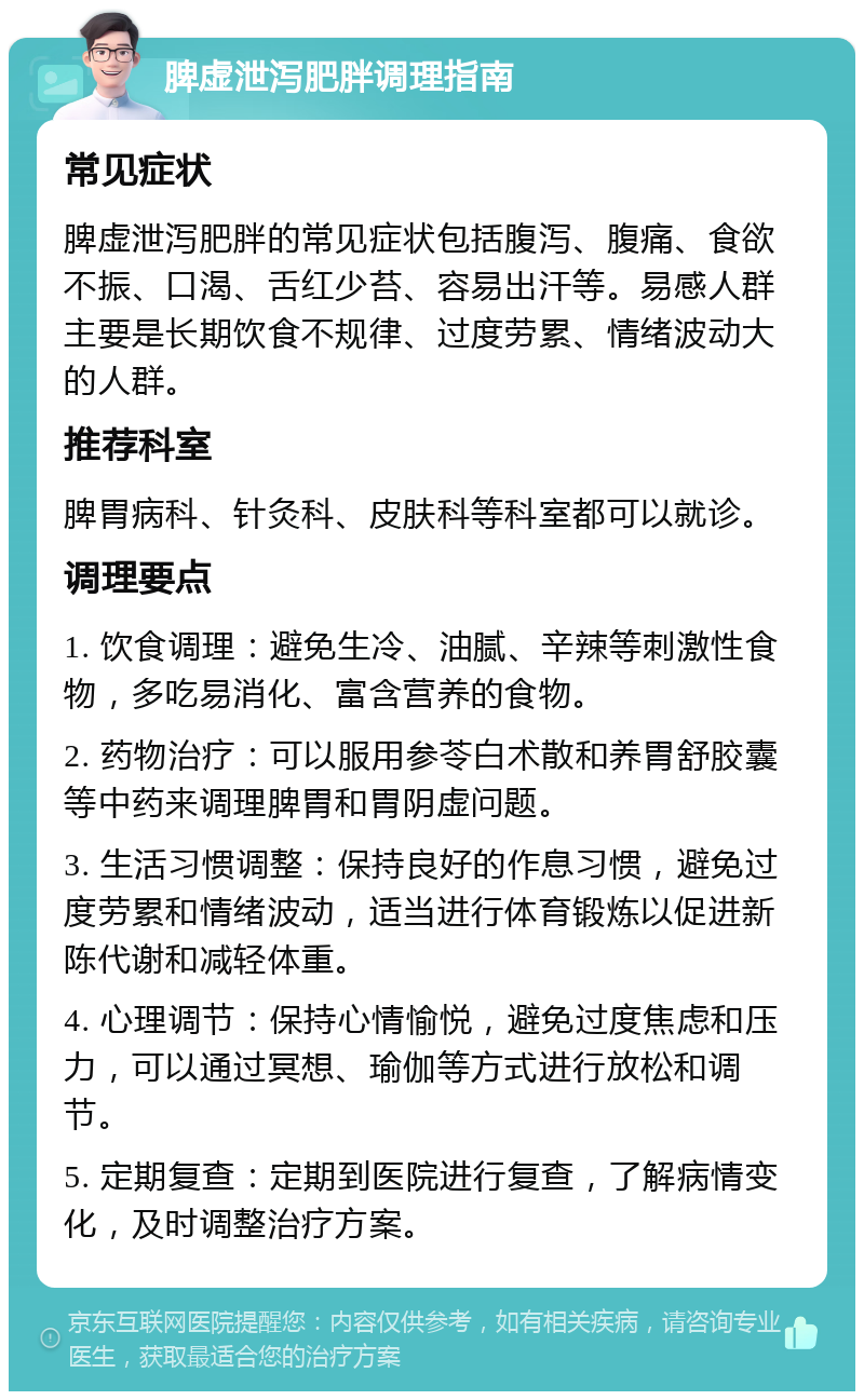 脾虚泄泻肥胖调理指南 常见症状 脾虚泄泻肥胖的常见症状包括腹泻、腹痛、食欲不振、口渴、舌红少苔、容易出汗等。易感人群主要是长期饮食不规律、过度劳累、情绪波动大的人群。 推荐科室 脾胃病科、针灸科、皮肤科等科室都可以就诊。 调理要点 1. 饮食调理：避免生冷、油腻、辛辣等刺激性食物，多吃易消化、富含营养的食物。 2. 药物治疗：可以服用参苓白术散和养胃舒胶囊等中药来调理脾胃和胃阴虚问题。 3. 生活习惯调整：保持良好的作息习惯，避免过度劳累和情绪波动，适当进行体育锻炼以促进新陈代谢和减轻体重。 4. 心理调节：保持心情愉悦，避免过度焦虑和压力，可以通过冥想、瑜伽等方式进行放松和调节。 5. 定期复查：定期到医院进行复查，了解病情变化，及时调整治疗方案。