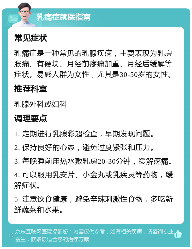 乳痛症就医指南 常见症状 乳痛症是一种常见的乳腺疾病，主要表现为乳房胀痛、有硬块、月经前疼痛加重、月经后缓解等症状。易感人群为女性，尤其是30-50岁的女性。 推荐科室 乳腺外科或妇科 调理要点 1. 定期进行乳腺彩超检查，早期发现问题。 2. 保持良好的心态，避免过度紧张和压力。 3. 每晚睡前用热水敷乳房20-30分钟，缓解疼痛。 4. 可以服用乳安片、小金丸或乳疾灵等药物，缓解症状。 5. 注意饮食健康，避免辛辣刺激性食物，多吃新鲜蔬菜和水果。