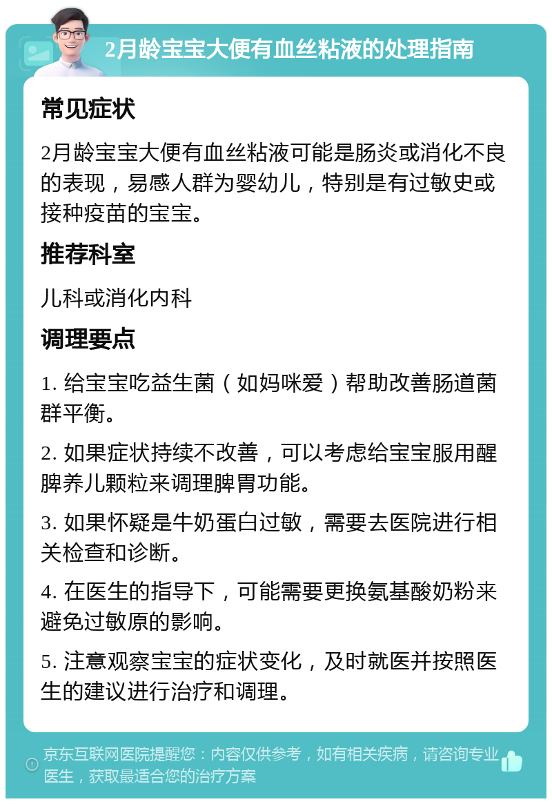 2月龄宝宝大便有血丝粘液的处理指南 常见症状 2月龄宝宝大便有血丝粘液可能是肠炎或消化不良的表现，易感人群为婴幼儿，特别是有过敏史或接种疫苗的宝宝。 推荐科室 儿科或消化内科 调理要点 1. 给宝宝吃益生菌（如妈咪爱）帮助改善肠道菌群平衡。 2. 如果症状持续不改善，可以考虑给宝宝服用醒脾养儿颗粒来调理脾胃功能。 3. 如果怀疑是牛奶蛋白过敏，需要去医院进行相关检查和诊断。 4. 在医生的指导下，可能需要更换氨基酸奶粉来避免过敏原的影响。 5. 注意观察宝宝的症状变化，及时就医并按照医生的建议进行治疗和调理。