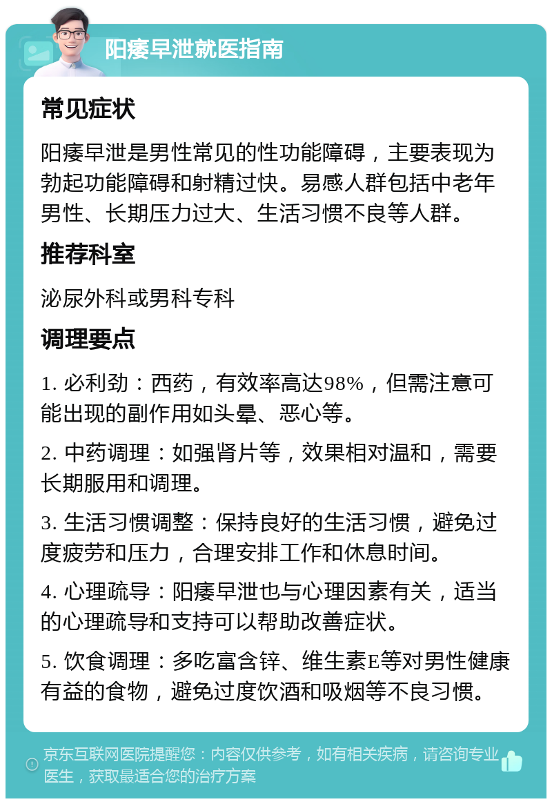 阳痿早泄就医指南 常见症状 阳痿早泄是男性常见的性功能障碍，主要表现为勃起功能障碍和射精过快。易感人群包括中老年男性、长期压力过大、生活习惯不良等人群。 推荐科室 泌尿外科或男科专科 调理要点 1. 必利劲：西药，有效率高达98%，但需注意可能出现的副作用如头晕、恶心等。 2. 中药调理：如强肾片等，效果相对温和，需要长期服用和调理。 3. 生活习惯调整：保持良好的生活习惯，避免过度疲劳和压力，合理安排工作和休息时间。 4. 心理疏导：阳痿早泄也与心理因素有关，适当的心理疏导和支持可以帮助改善症状。 5. 饮食调理：多吃富含锌、维生素E等对男性健康有益的食物，避免过度饮酒和吸烟等不良习惯。