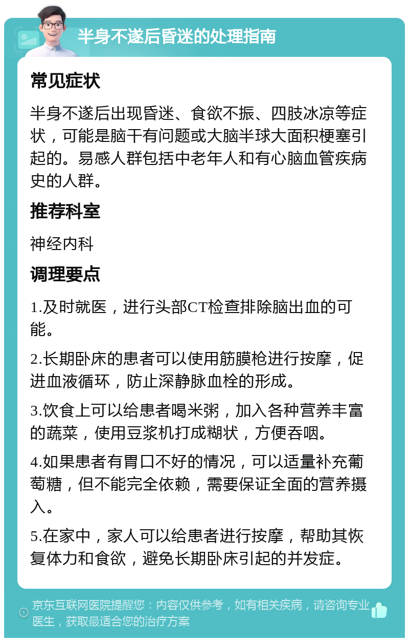 半身不遂后昏迷的处理指南 常见症状 半身不遂后出现昏迷、食欲不振、四肢冰凉等症状，可能是脑干有问题或大脑半球大面积梗塞引起的。易感人群包括中老年人和有心脑血管疾病史的人群。 推荐科室 神经内科 调理要点 1.及时就医，进行头部CT检查排除脑出血的可能。 2.长期卧床的患者可以使用筋膜枪进行按摩，促进血液循环，防止深静脉血栓的形成。 3.饮食上可以给患者喝米粥，加入各种营养丰富的蔬菜，使用豆浆机打成糊状，方便吞咽。 4.如果患者有胃口不好的情况，可以适量补充葡萄糖，但不能完全依赖，需要保证全面的营养摄入。 5.在家中，家人可以给患者进行按摩，帮助其恢复体力和食欲，避免长期卧床引起的并发症。