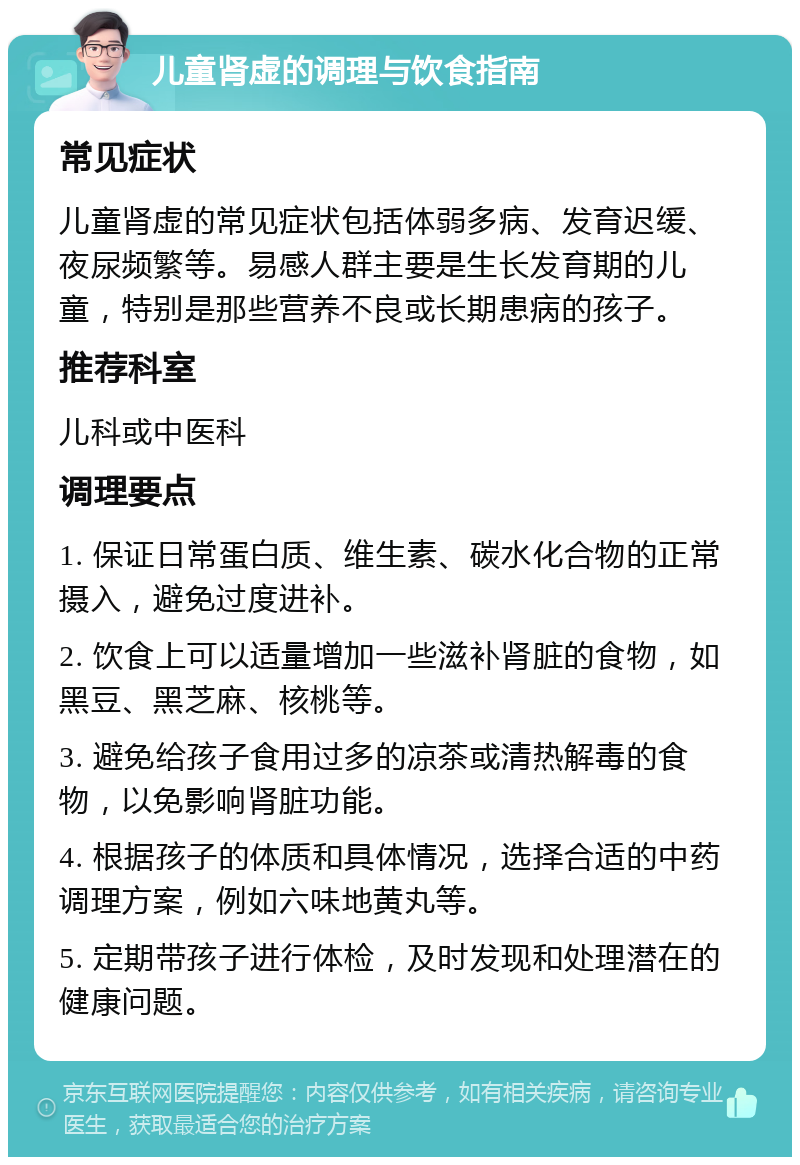 儿童肾虚的调理与饮食指南 常见症状 儿童肾虚的常见症状包括体弱多病、发育迟缓、夜尿频繁等。易感人群主要是生长发育期的儿童，特别是那些营养不良或长期患病的孩子。 推荐科室 儿科或中医科 调理要点 1. 保证日常蛋白质、维生素、碳水化合物的正常摄入，避免过度进补。 2. 饮食上可以适量增加一些滋补肾脏的食物，如黑豆、黑芝麻、核桃等。 3. 避免给孩子食用过多的凉茶或清热解毒的食物，以免影响肾脏功能。 4. 根据孩子的体质和具体情况，选择合适的中药调理方案，例如六味地黄丸等。 5. 定期带孩子进行体检，及时发现和处理潜在的健康问题。