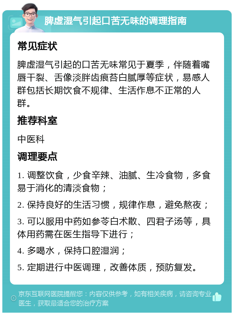 脾虚湿气引起口苦无味的调理指南 常见症状 脾虚湿气引起的口苦无味常见于夏季，伴随着嘴唇干裂、舌像淡胖齿痕苔白腻厚等症状，易感人群包括长期饮食不规律、生活作息不正常的人群。 推荐科室 中医科 调理要点 1. 调整饮食，少食辛辣、油腻、生冷食物，多食易于消化的清淡食物； 2. 保持良好的生活习惯，规律作息，避免熬夜； 3. 可以服用中药如参苓白术散、四君子汤等，具体用药需在医生指导下进行； 4. 多喝水，保持口腔湿润； 5. 定期进行中医调理，改善体质，预防复发。