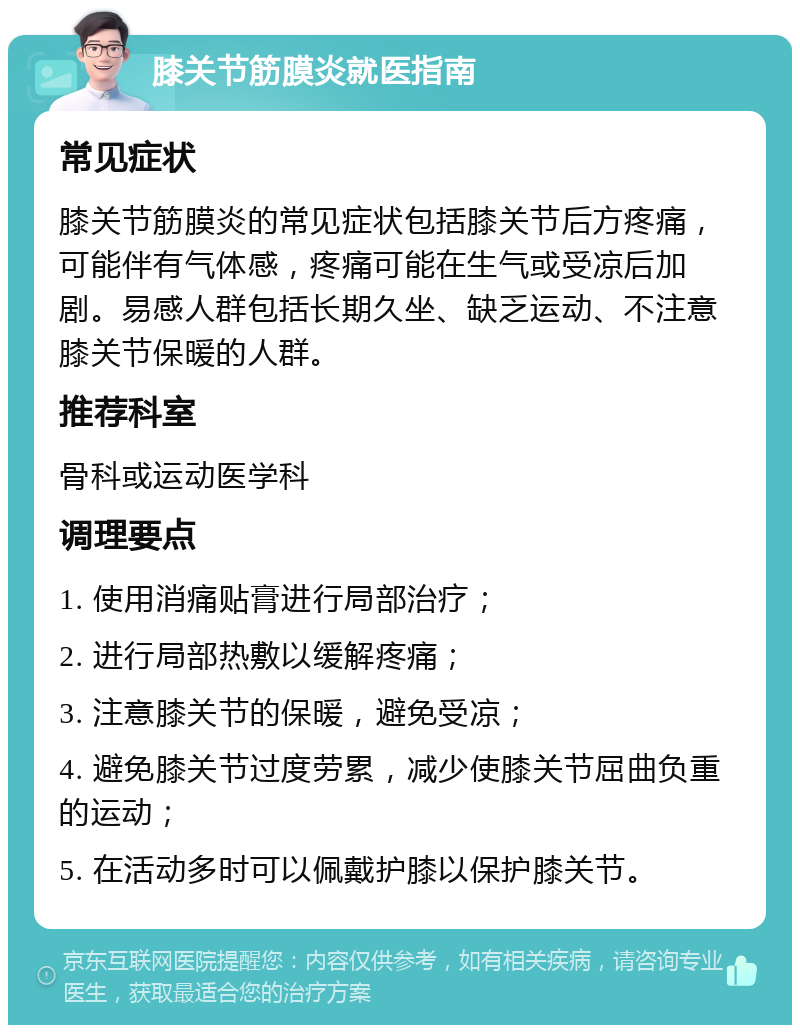 膝关节筋膜炎就医指南 常见症状 膝关节筋膜炎的常见症状包括膝关节后方疼痛，可能伴有气体感，疼痛可能在生气或受凉后加剧。易感人群包括长期久坐、缺乏运动、不注意膝关节保暖的人群。 推荐科室 骨科或运动医学科 调理要点 1. 使用消痛贴膏进行局部治疗； 2. 进行局部热敷以缓解疼痛； 3. 注意膝关节的保暖，避免受凉； 4. 避免膝关节过度劳累，减少使膝关节屈曲负重的运动； 5. 在活动多时可以佩戴护膝以保护膝关节。