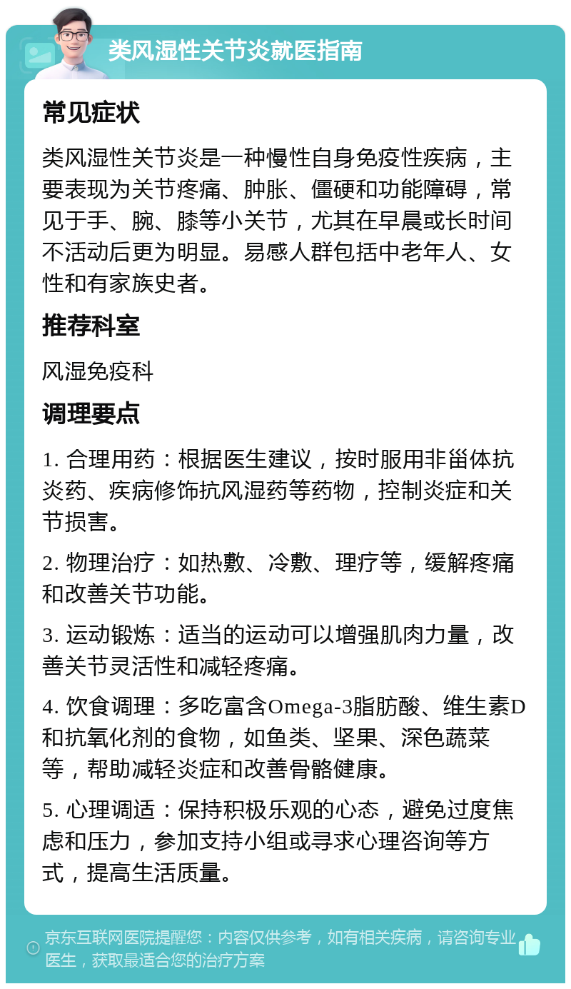 类风湿性关节炎就医指南 常见症状 类风湿性关节炎是一种慢性自身免疫性疾病，主要表现为关节疼痛、肿胀、僵硬和功能障碍，常见于手、腕、膝等小关节，尤其在早晨或长时间不活动后更为明显。易感人群包括中老年人、女性和有家族史者。 推荐科室 风湿免疫科 调理要点 1. 合理用药：根据医生建议，按时服用非甾体抗炎药、疾病修饰抗风湿药等药物，控制炎症和关节损害。 2. 物理治疗：如热敷、冷敷、理疗等，缓解疼痛和改善关节功能。 3. 运动锻炼：适当的运动可以增强肌肉力量，改善关节灵活性和减轻疼痛。 4. 饮食调理：多吃富含Omega-3脂肪酸、维生素D和抗氧化剂的食物，如鱼类、坚果、深色蔬菜等，帮助减轻炎症和改善骨骼健康。 5. 心理调适：保持积极乐观的心态，避免过度焦虑和压力，参加支持小组或寻求心理咨询等方式，提高生活质量。