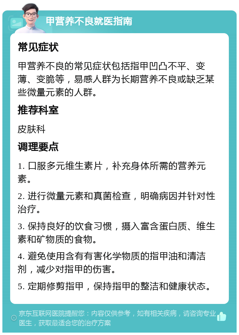 甲营养不良就医指南 常见症状 甲营养不良的常见症状包括指甲凹凸不平、变薄、变脆等，易感人群为长期营养不良或缺乏某些微量元素的人群。 推荐科室 皮肤科 调理要点 1. 口服多元维生素片，补充身体所需的营养元素。 2. 进行微量元素和真菌检查，明确病因并针对性治疗。 3. 保持良好的饮食习惯，摄入富含蛋白质、维生素和矿物质的食物。 4. 避免使用含有有害化学物质的指甲油和清洁剂，减少对指甲的伤害。 5. 定期修剪指甲，保持指甲的整洁和健康状态。