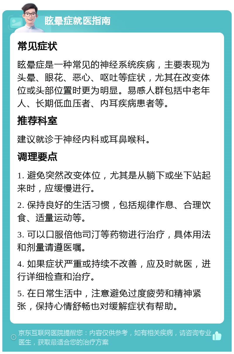 眩晕症就医指南 常见症状 眩晕症是一种常见的神经系统疾病，主要表现为头晕、眼花、恶心、呕吐等症状，尤其在改变体位或头部位置时更为明显。易感人群包括中老年人、长期低血压者、内耳疾病患者等。 推荐科室 建议就诊于神经内科或耳鼻喉科。 调理要点 1. 避免突然改变体位，尤其是从躺下或坐下站起来时，应缓慢进行。 2. 保持良好的生活习惯，包括规律作息、合理饮食、适量运动等。 3. 可以口服倍他司汀等药物进行治疗，具体用法和剂量请遵医嘱。 4. 如果症状严重或持续不改善，应及时就医，进行详细检查和治疗。 5. 在日常生活中，注意避免过度疲劳和精神紧张，保持心情舒畅也对缓解症状有帮助。