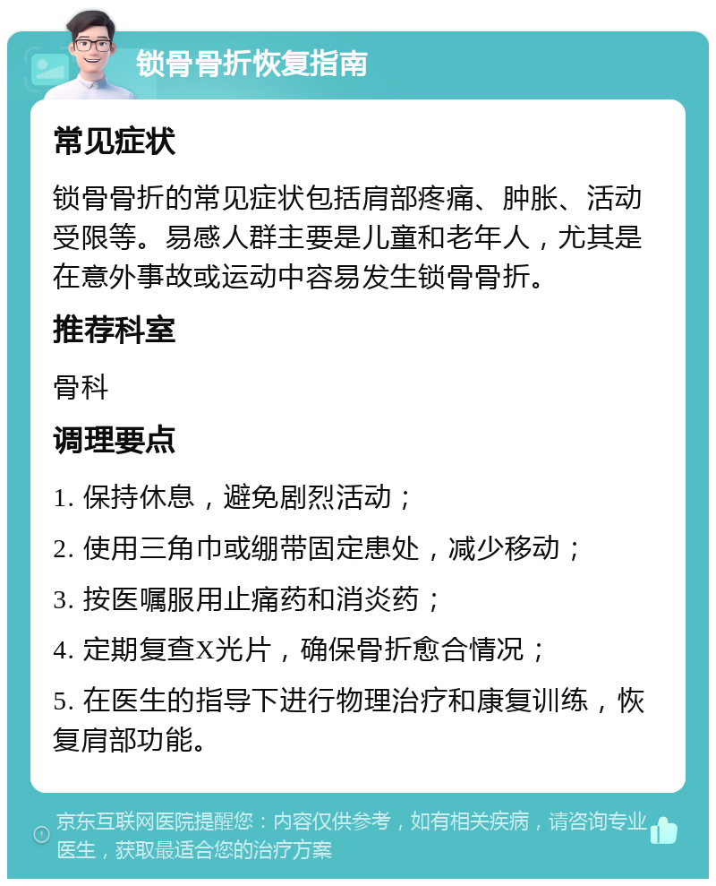 锁骨骨折恢复指南 常见症状 锁骨骨折的常见症状包括肩部疼痛、肿胀、活动受限等。易感人群主要是儿童和老年人，尤其是在意外事故或运动中容易发生锁骨骨折。 推荐科室 骨科 调理要点 1. 保持休息，避免剧烈活动； 2. 使用三角巾或绷带固定患处，减少移动； 3. 按医嘱服用止痛药和消炎药； 4. 定期复查X光片，确保骨折愈合情况； 5. 在医生的指导下进行物理治疗和康复训练，恢复肩部功能。