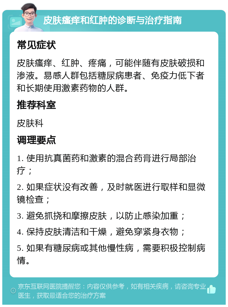 皮肤瘙痒和红肿的诊断与治疗指南 常见症状 皮肤瘙痒、红肿、疼痛，可能伴随有皮肤破损和渗液。易感人群包括糖尿病患者、免疫力低下者和长期使用激素药物的人群。 推荐科室 皮肤科 调理要点 1. 使用抗真菌药和激素的混合药膏进行局部治疗； 2. 如果症状没有改善，及时就医进行取样和显微镜检查； 3. 避免抓挠和摩擦皮肤，以防止感染加重； 4. 保持皮肤清洁和干燥，避免穿紧身衣物； 5. 如果有糖尿病或其他慢性病，需要积极控制病情。