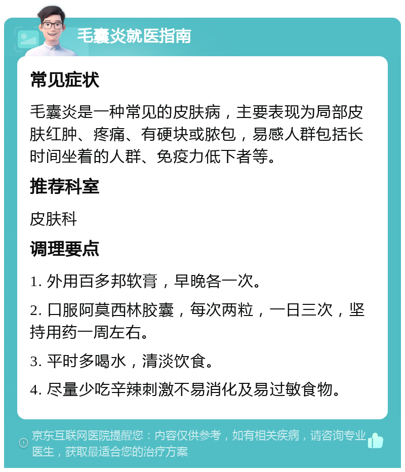 毛囊炎就医指南 常见症状 毛囊炎是一种常见的皮肤病，主要表现为局部皮肤红肿、疼痛、有硬块或脓包，易感人群包括长时间坐着的人群、免疫力低下者等。 推荐科室 皮肤科 调理要点 1. 外用百多邦软膏，早晚各一次。 2. 口服阿莫西林胶囊，每次两粒，一日三次，坚持用药一周左右。 3. 平时多喝水，清淡饮食。 4. 尽量少吃辛辣刺激不易消化及易过敏食物。