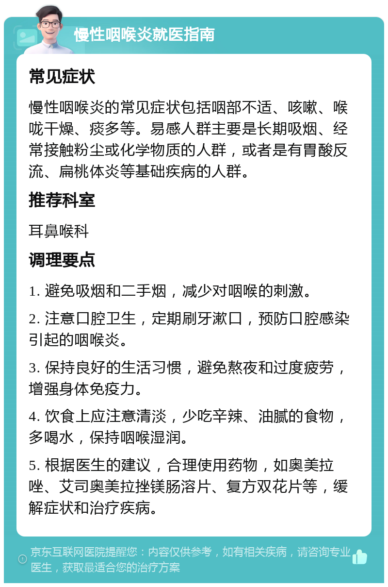 慢性咽喉炎就医指南 常见症状 慢性咽喉炎的常见症状包括咽部不适、咳嗽、喉咙干燥、痰多等。易感人群主要是长期吸烟、经常接触粉尘或化学物质的人群，或者是有胃酸反流、扁桃体炎等基础疾病的人群。 推荐科室 耳鼻喉科 调理要点 1. 避免吸烟和二手烟，减少对咽喉的刺激。 2. 注意口腔卫生，定期刷牙漱口，预防口腔感染引起的咽喉炎。 3. 保持良好的生活习惯，避免熬夜和过度疲劳，增强身体免疫力。 4. 饮食上应注意清淡，少吃辛辣、油腻的食物，多喝水，保持咽喉湿润。 5. 根据医生的建议，合理使用药物，如奥美拉唑、艾司奥美拉挫镁肠溶片、复方双花片等，缓解症状和治疗疾病。