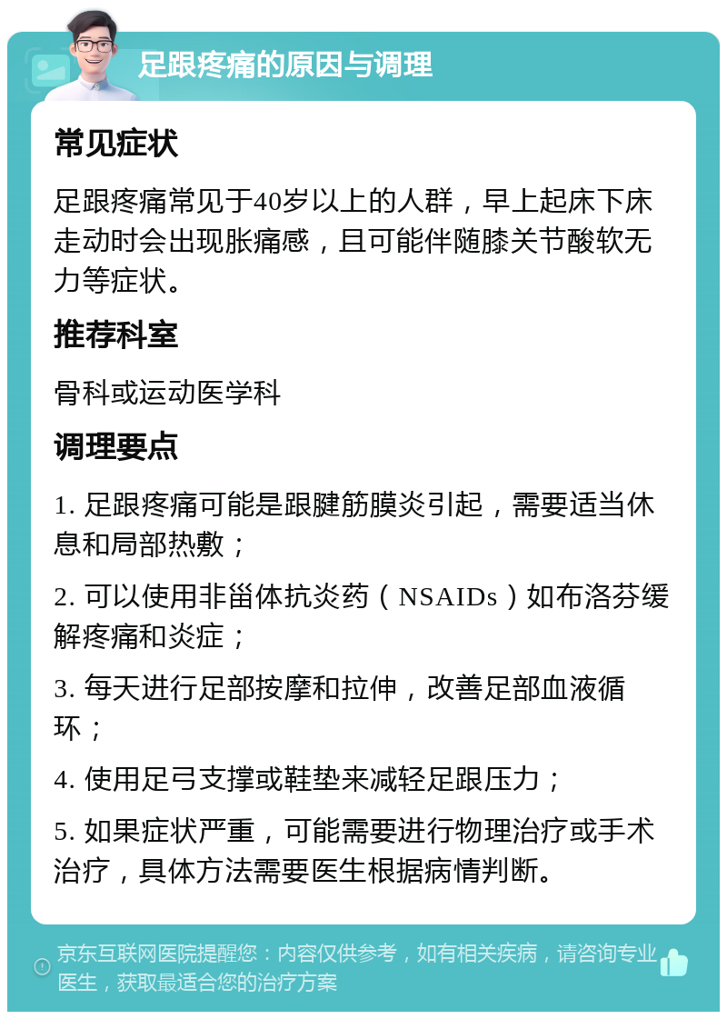 足跟疼痛的原因与调理 常见症状 足跟疼痛常见于40岁以上的人群，早上起床下床走动时会出现胀痛感，且可能伴随膝关节酸软无力等症状。 推荐科室 骨科或运动医学科 调理要点 1. 足跟疼痛可能是跟腱筋膜炎引起，需要适当休息和局部热敷； 2. 可以使用非甾体抗炎药（NSAIDs）如布洛芬缓解疼痛和炎症； 3. 每天进行足部按摩和拉伸，改善足部血液循环； 4. 使用足弓支撑或鞋垫来减轻足跟压力； 5. 如果症状严重，可能需要进行物理治疗或手术治疗，具体方法需要医生根据病情判断。