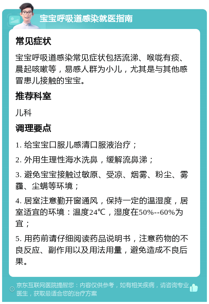 宝宝呼吸道感染就医指南 常见症状 宝宝呼吸道感染常见症状包括流涕、喉咙有痰、晨起咳嗽等，易感人群为小儿，尤其是与其他感冒患儿接触的宝宝。 推荐科室 儿科 调理要点 1. 给宝宝口服儿感清口服液治疗； 2. 外用生理性海水洗鼻，缓解流鼻涕； 3. 避免宝宝接触过敏原、受凉、烟雾、粉尘、雾霾、尘螨等环境； 4. 居室注意勤开窗通风，保持一定的温湿度，居室适宜的环境：温度24℃，湿度在50%--60%为宜； 5. 用药前请仔细阅读药品说明书，注意药物的不良反应、副作用以及用法用量，避免造成不良后果。