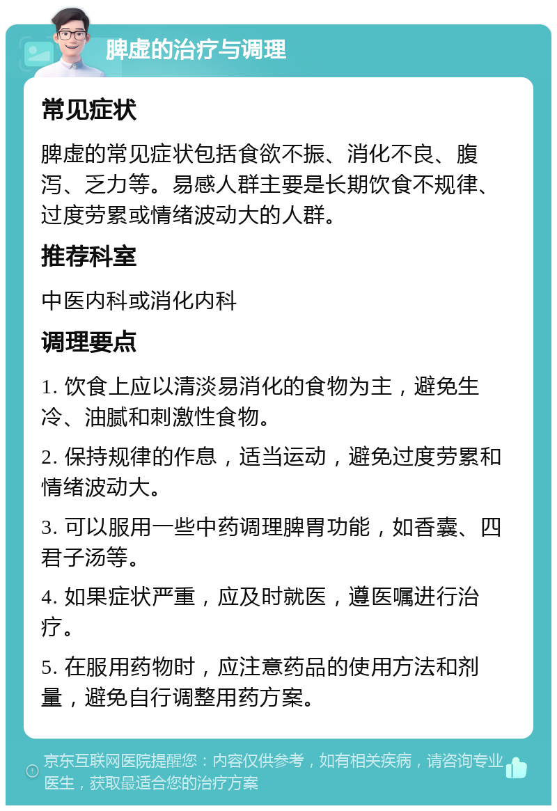 脾虚的治疗与调理 常见症状 脾虚的常见症状包括食欲不振、消化不良、腹泻、乏力等。易感人群主要是长期饮食不规律、过度劳累或情绪波动大的人群。 推荐科室 中医内科或消化内科 调理要点 1. 饮食上应以清淡易消化的食物为主，避免生冷、油腻和刺激性食物。 2. 保持规律的作息，适当运动，避免过度劳累和情绪波动大。 3. 可以服用一些中药调理脾胃功能，如香囊、四君子汤等。 4. 如果症状严重，应及时就医，遵医嘱进行治疗。 5. 在服用药物时，应注意药品的使用方法和剂量，避免自行调整用药方案。