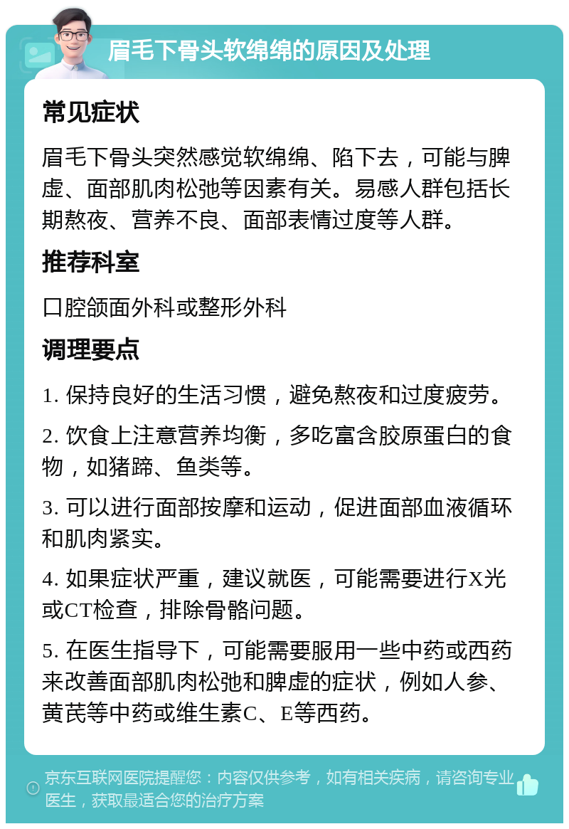 眉毛下骨头软绵绵的原因及处理 常见症状 眉毛下骨头突然感觉软绵绵、陷下去，可能与脾虚、面部肌肉松弛等因素有关。易感人群包括长期熬夜、营养不良、面部表情过度等人群。 推荐科室 口腔颌面外科或整形外科 调理要点 1. 保持良好的生活习惯，避免熬夜和过度疲劳。 2. 饮食上注意营养均衡，多吃富含胶原蛋白的食物，如猪蹄、鱼类等。 3. 可以进行面部按摩和运动，促进面部血液循环和肌肉紧实。 4. 如果症状严重，建议就医，可能需要进行X光或CT检查，排除骨骼问题。 5. 在医生指导下，可能需要服用一些中药或西药来改善面部肌肉松弛和脾虚的症状，例如人参、黄芪等中药或维生素C、E等西药。