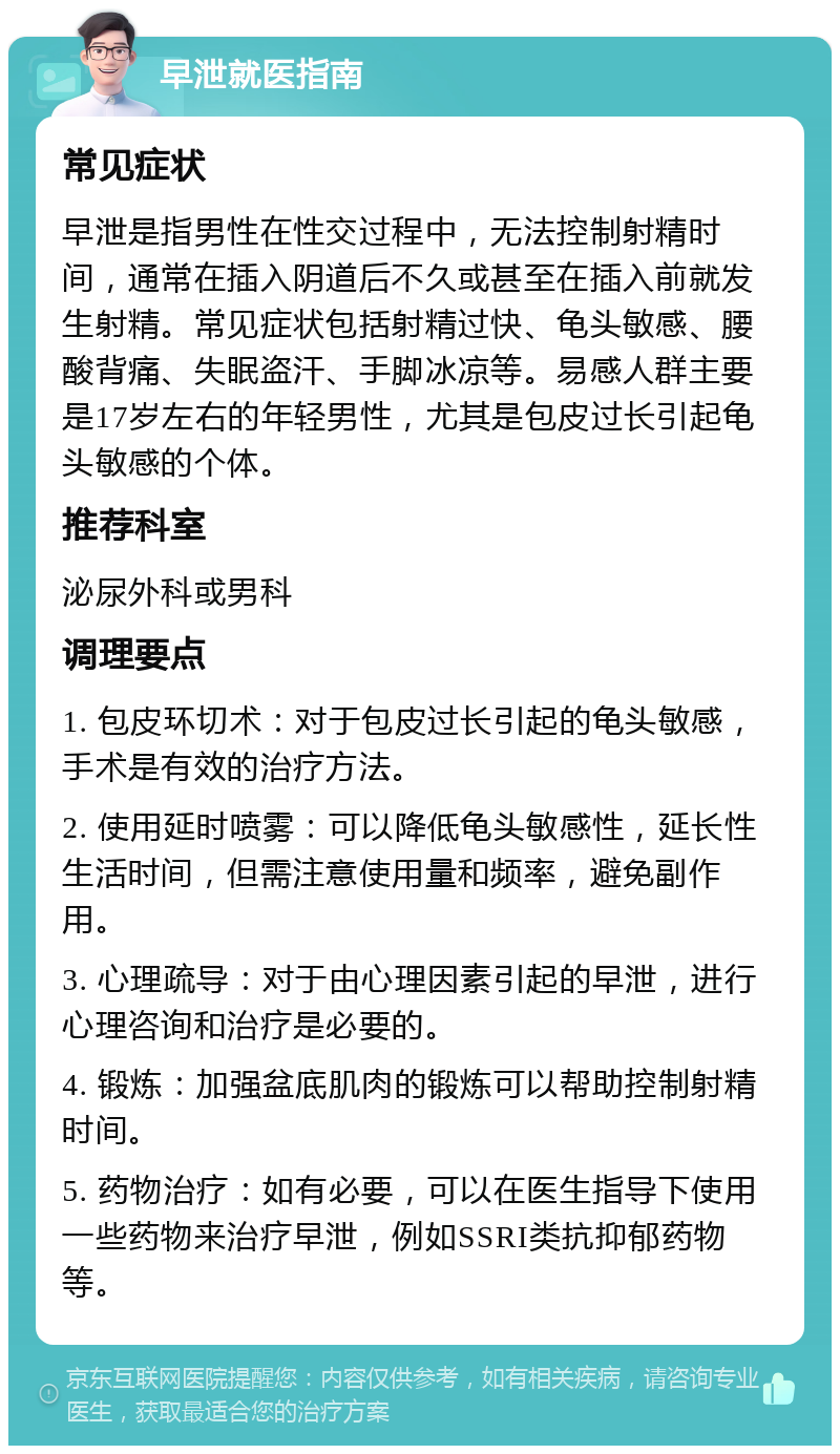 早泄就医指南 常见症状 早泄是指男性在性交过程中，无法控制射精时间，通常在插入阴道后不久或甚至在插入前就发生射精。常见症状包括射精过快、龟头敏感、腰酸背痛、失眠盗汗、手脚冰凉等。易感人群主要是17岁左右的年轻男性，尤其是包皮过长引起龟头敏感的个体。 推荐科室 泌尿外科或男科 调理要点 1. 包皮环切术：对于包皮过长引起的龟头敏感，手术是有效的治疗方法。 2. 使用延时喷雾：可以降低龟头敏感性，延长性生活时间，但需注意使用量和频率，避免副作用。 3. 心理疏导：对于由心理因素引起的早泄，进行心理咨询和治疗是必要的。 4. 锻炼：加强盆底肌肉的锻炼可以帮助控制射精时间。 5. 药物治疗：如有必要，可以在医生指导下使用一些药物来治疗早泄，例如SSRI类抗抑郁药物等。