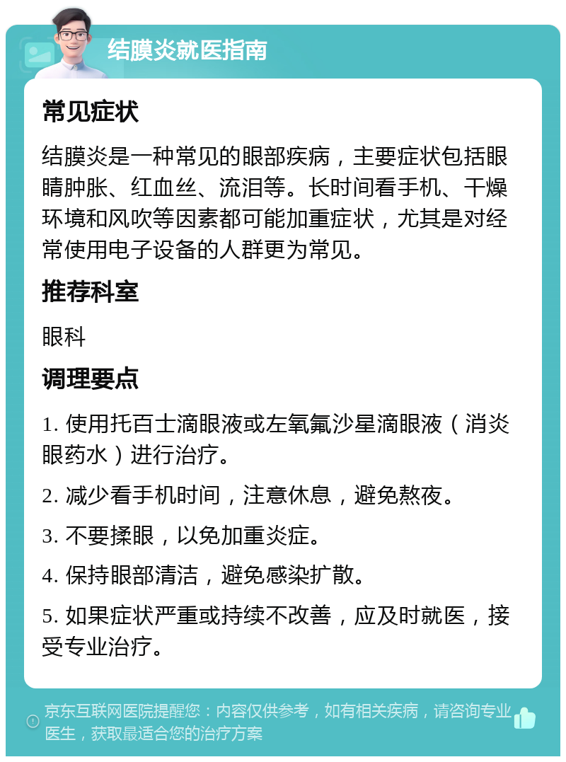 结膜炎就医指南 常见症状 结膜炎是一种常见的眼部疾病，主要症状包括眼睛肿胀、红血丝、流泪等。长时间看手机、干燥环境和风吹等因素都可能加重症状，尤其是对经常使用电子设备的人群更为常见。 推荐科室 眼科 调理要点 1. 使用托百士滴眼液或左氧氟沙星滴眼液（消炎眼药水）进行治疗。 2. 减少看手机时间，注意休息，避免熬夜。 3. 不要揉眼，以免加重炎症。 4. 保持眼部清洁，避免感染扩散。 5. 如果症状严重或持续不改善，应及时就医，接受专业治疗。