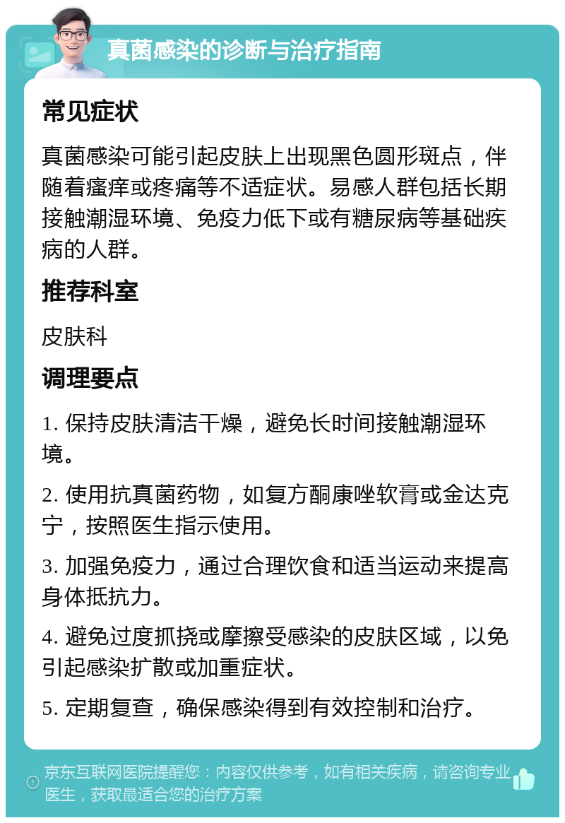 真菌感染的诊断与治疗指南 常见症状 真菌感染可能引起皮肤上出现黑色圆形斑点，伴随着瘙痒或疼痛等不适症状。易感人群包括长期接触潮湿环境、免疫力低下或有糖尿病等基础疾病的人群。 推荐科室 皮肤科 调理要点 1. 保持皮肤清洁干燥，避免长时间接触潮湿环境。 2. 使用抗真菌药物，如复方酮康唑软膏或金达克宁，按照医生指示使用。 3. 加强免疫力，通过合理饮食和适当运动来提高身体抵抗力。 4. 避免过度抓挠或摩擦受感染的皮肤区域，以免引起感染扩散或加重症状。 5. 定期复查，确保感染得到有效控制和治疗。