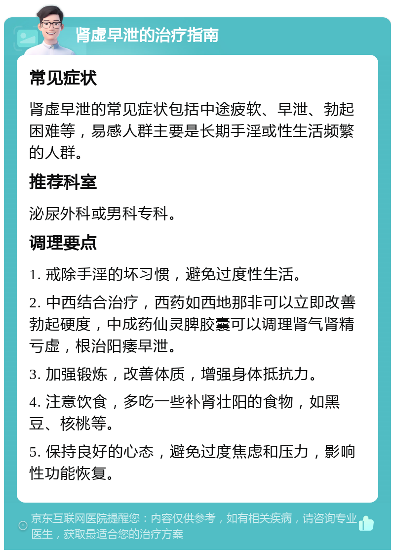 肾虚早泄的治疗指南 常见症状 肾虚早泄的常见症状包括中途疲软、早泄、勃起困难等，易感人群主要是长期手淫或性生活频繁的人群。 推荐科室 泌尿外科或男科专科。 调理要点 1. 戒除手淫的坏习惯，避免过度性生活。 2. 中西结合治疗，西药如西地那非可以立即改善勃起硬度，中成药仙灵脾胶囊可以调理肾气肾精亏虚，根治阳痿早泄。 3. 加强锻炼，改善体质，增强身体抵抗力。 4. 注意饮食，多吃一些补肾壮阳的食物，如黑豆、核桃等。 5. 保持良好的心态，避免过度焦虑和压力，影响性功能恢复。