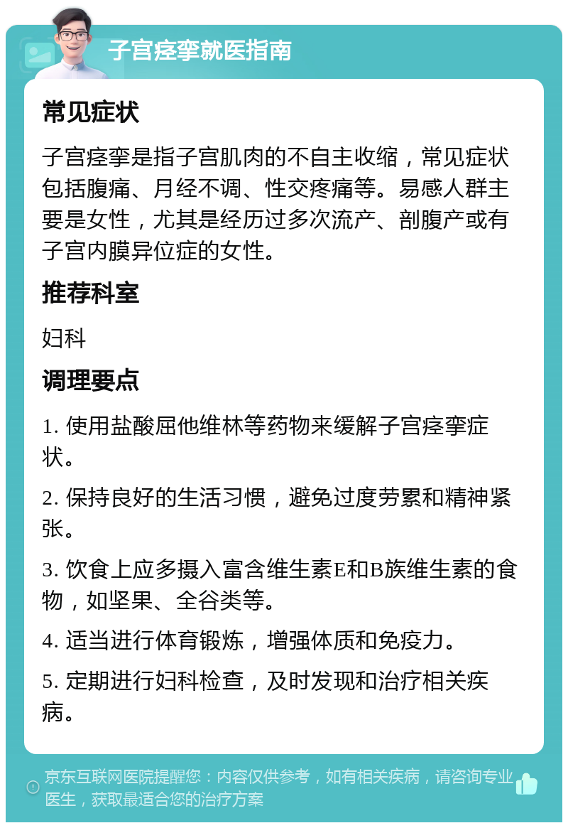 子宫痉挛就医指南 常见症状 子宫痉挛是指子宫肌肉的不自主收缩，常见症状包括腹痛、月经不调、性交疼痛等。易感人群主要是女性，尤其是经历过多次流产、剖腹产或有子宫内膜异位症的女性。 推荐科室 妇科 调理要点 1. 使用盐酸屈他维林等药物来缓解子宫痉挛症状。 2. 保持良好的生活习惯，避免过度劳累和精神紧张。 3. 饮食上应多摄入富含维生素E和B族维生素的食物，如坚果、全谷类等。 4. 适当进行体育锻炼，增强体质和免疫力。 5. 定期进行妇科检查，及时发现和治疗相关疾病。