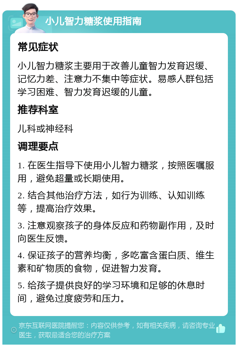 小儿智力糖浆使用指南 常见症状 小儿智力糖浆主要用于改善儿童智力发育迟缓、记忆力差、注意力不集中等症状。易感人群包括学习困难、智力发育迟缓的儿童。 推荐科室 儿科或神经科 调理要点 1. 在医生指导下使用小儿智力糖浆，按照医嘱服用，避免超量或长期使用。 2. 结合其他治疗方法，如行为训练、认知训练等，提高治疗效果。 3. 注意观察孩子的身体反应和药物副作用，及时向医生反馈。 4. 保证孩子的营养均衡，多吃富含蛋白质、维生素和矿物质的食物，促进智力发育。 5. 给孩子提供良好的学习环境和足够的休息时间，避免过度疲劳和压力。