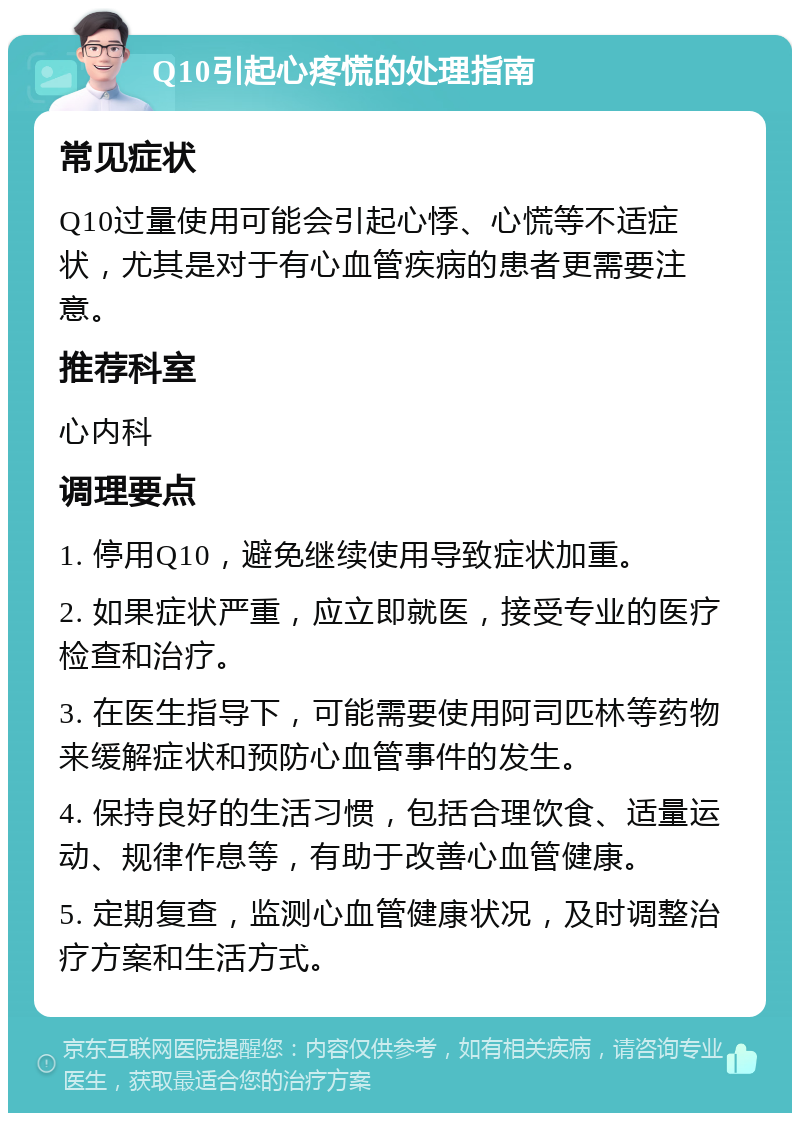 Q10引起心疼慌的处理指南 常见症状 Q10过量使用可能会引起心悸、心慌等不适症状，尤其是对于有心血管疾病的患者更需要注意。 推荐科室 心内科 调理要点 1. 停用Q10，避免继续使用导致症状加重。 2. 如果症状严重，应立即就医，接受专业的医疗检查和治疗。 3. 在医生指导下，可能需要使用阿司匹林等药物来缓解症状和预防心血管事件的发生。 4. 保持良好的生活习惯，包括合理饮食、适量运动、规律作息等，有助于改善心血管健康。 5. 定期复查，监测心血管健康状况，及时调整治疗方案和生活方式。