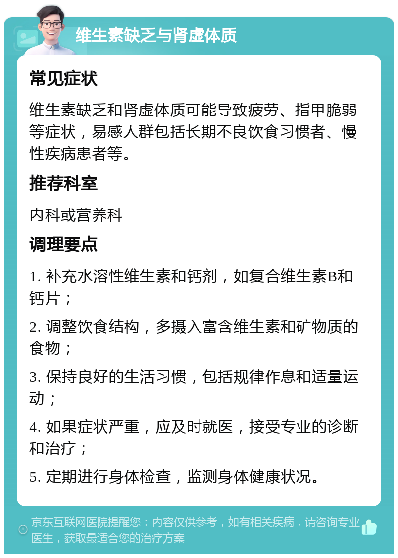 维生素缺乏与肾虚体质 常见症状 维生素缺乏和肾虚体质可能导致疲劳、指甲脆弱等症状，易感人群包括长期不良饮食习惯者、慢性疾病患者等。 推荐科室 内科或营养科 调理要点 1. 补充水溶性维生素和钙剂，如复合维生素B和钙片； 2. 调整饮食结构，多摄入富含维生素和矿物质的食物； 3. 保持良好的生活习惯，包括规律作息和适量运动； 4. 如果症状严重，应及时就医，接受专业的诊断和治疗； 5. 定期进行身体检查，监测身体健康状况。