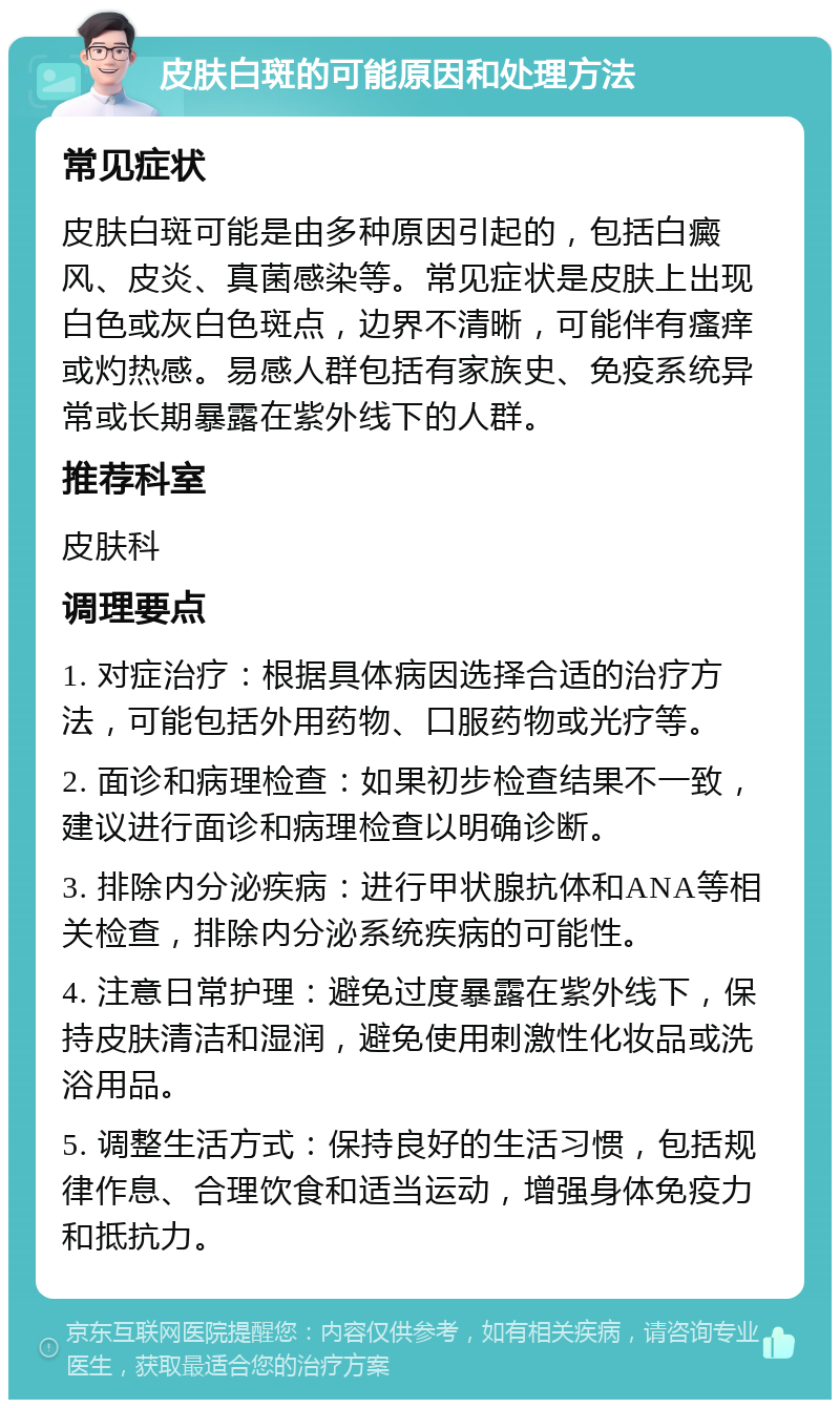 皮肤白斑的可能原因和处理方法 常见症状 皮肤白斑可能是由多种原因引起的，包括白癜风、皮炎、真菌感染等。常见症状是皮肤上出现白色或灰白色斑点，边界不清晰，可能伴有瘙痒或灼热感。易感人群包括有家族史、免疫系统异常或长期暴露在紫外线下的人群。 推荐科室 皮肤科 调理要点 1. 对症治疗：根据具体病因选择合适的治疗方法，可能包括外用药物、口服药物或光疗等。 2. 面诊和病理检查：如果初步检查结果不一致，建议进行面诊和病理检查以明确诊断。 3. 排除内分泌疾病：进行甲状腺抗体和ANA等相关检查，排除内分泌系统疾病的可能性。 4. 注意日常护理：避免过度暴露在紫外线下，保持皮肤清洁和湿润，避免使用刺激性化妆品或洗浴用品。 5. 调整生活方式：保持良好的生活习惯，包括规律作息、合理饮食和适当运动，增强身体免疫力和抵抗力。