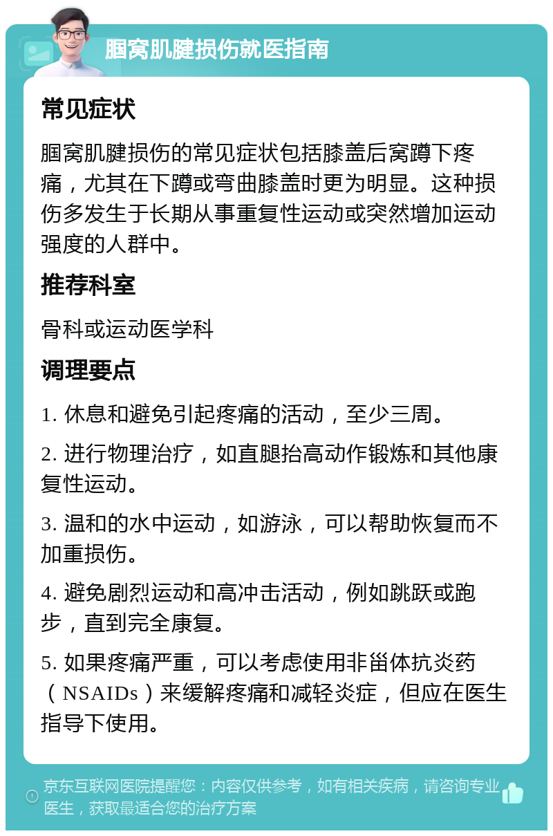 腘窝肌腱损伤就医指南 常见症状 腘窝肌腱损伤的常见症状包括膝盖后窝蹲下疼痛，尤其在下蹲或弯曲膝盖时更为明显。这种损伤多发生于长期从事重复性运动或突然增加运动强度的人群中。 推荐科室 骨科或运动医学科 调理要点 1. 休息和避免引起疼痛的活动，至少三周。 2. 进行物理治疗，如直腿抬高动作锻炼和其他康复性运动。 3. 温和的水中运动，如游泳，可以帮助恢复而不加重损伤。 4. 避免剧烈运动和高冲击活动，例如跳跃或跑步，直到完全康复。 5. 如果疼痛严重，可以考虑使用非甾体抗炎药（NSAIDs）来缓解疼痛和减轻炎症，但应在医生指导下使用。