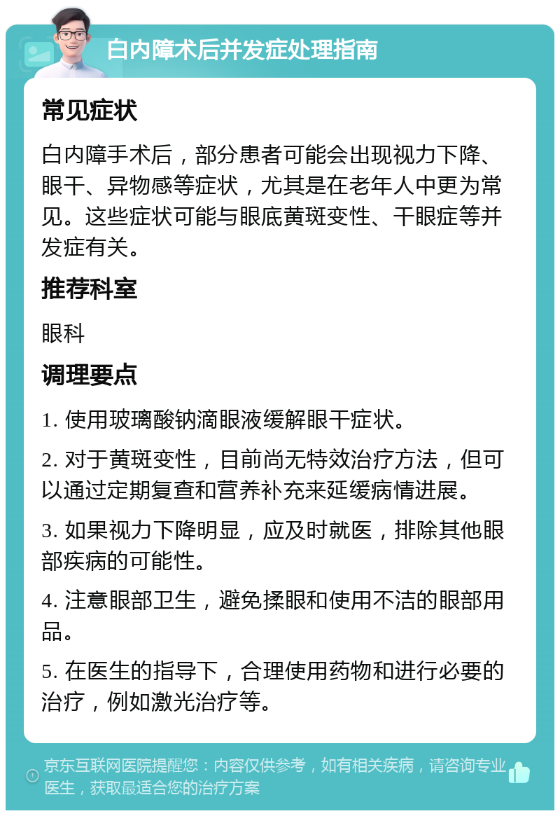 白内障术后并发症处理指南 常见症状 白内障手术后，部分患者可能会出现视力下降、眼干、异物感等症状，尤其是在老年人中更为常见。这些症状可能与眼底黄斑变性、干眼症等并发症有关。 推荐科室 眼科 调理要点 1. 使用玻璃酸钠滴眼液缓解眼干症状。 2. 对于黄斑变性，目前尚无特效治疗方法，但可以通过定期复查和营养补充来延缓病情进展。 3. 如果视力下降明显，应及时就医，排除其他眼部疾病的可能性。 4. 注意眼部卫生，避免揉眼和使用不洁的眼部用品。 5. 在医生的指导下，合理使用药物和进行必要的治疗，例如激光治疗等。