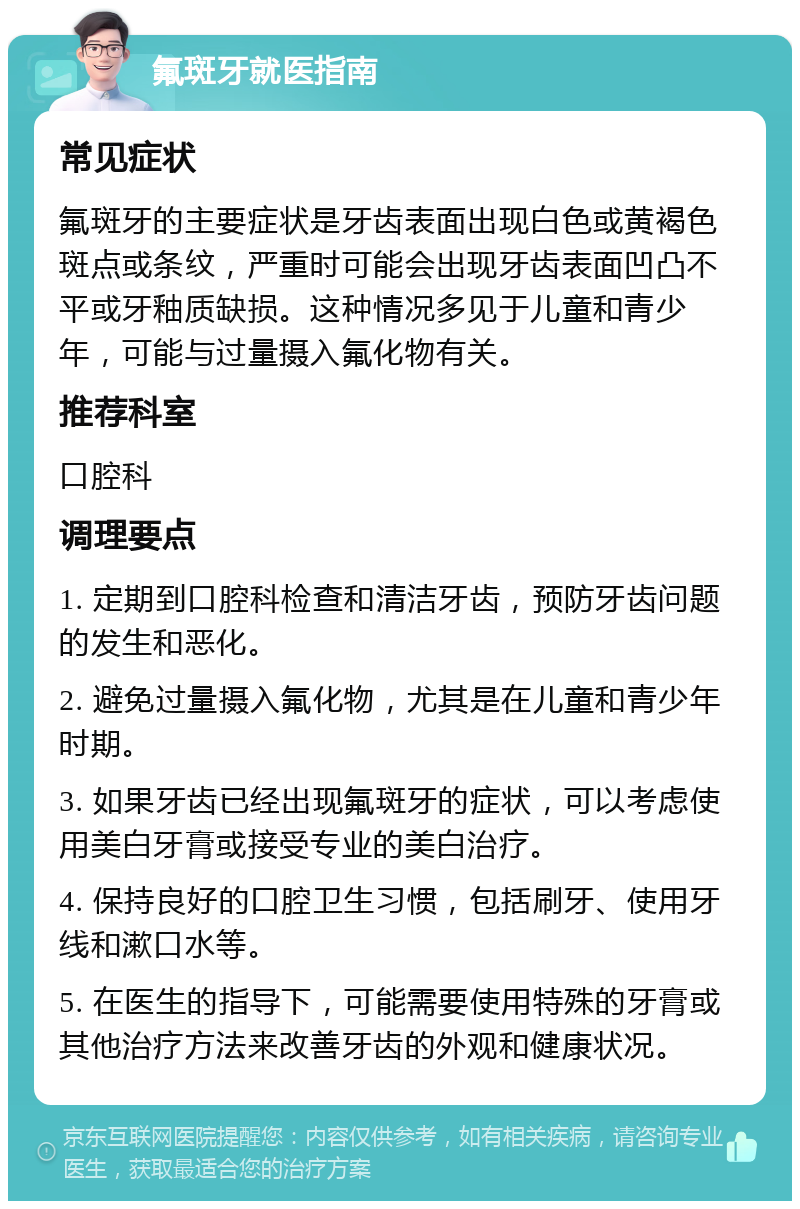 氟斑牙就医指南 常见症状 氟斑牙的主要症状是牙齿表面出现白色或黄褐色斑点或条纹，严重时可能会出现牙齿表面凹凸不平或牙釉质缺损。这种情况多见于儿童和青少年，可能与过量摄入氟化物有关。 推荐科室 口腔科 调理要点 1. 定期到口腔科检查和清洁牙齿，预防牙齿问题的发生和恶化。 2. 避免过量摄入氟化物，尤其是在儿童和青少年时期。 3. 如果牙齿已经出现氟斑牙的症状，可以考虑使用美白牙膏或接受专业的美白治疗。 4. 保持良好的口腔卫生习惯，包括刷牙、使用牙线和漱口水等。 5. 在医生的指导下，可能需要使用特殊的牙膏或其他治疗方法来改善牙齿的外观和健康状况。