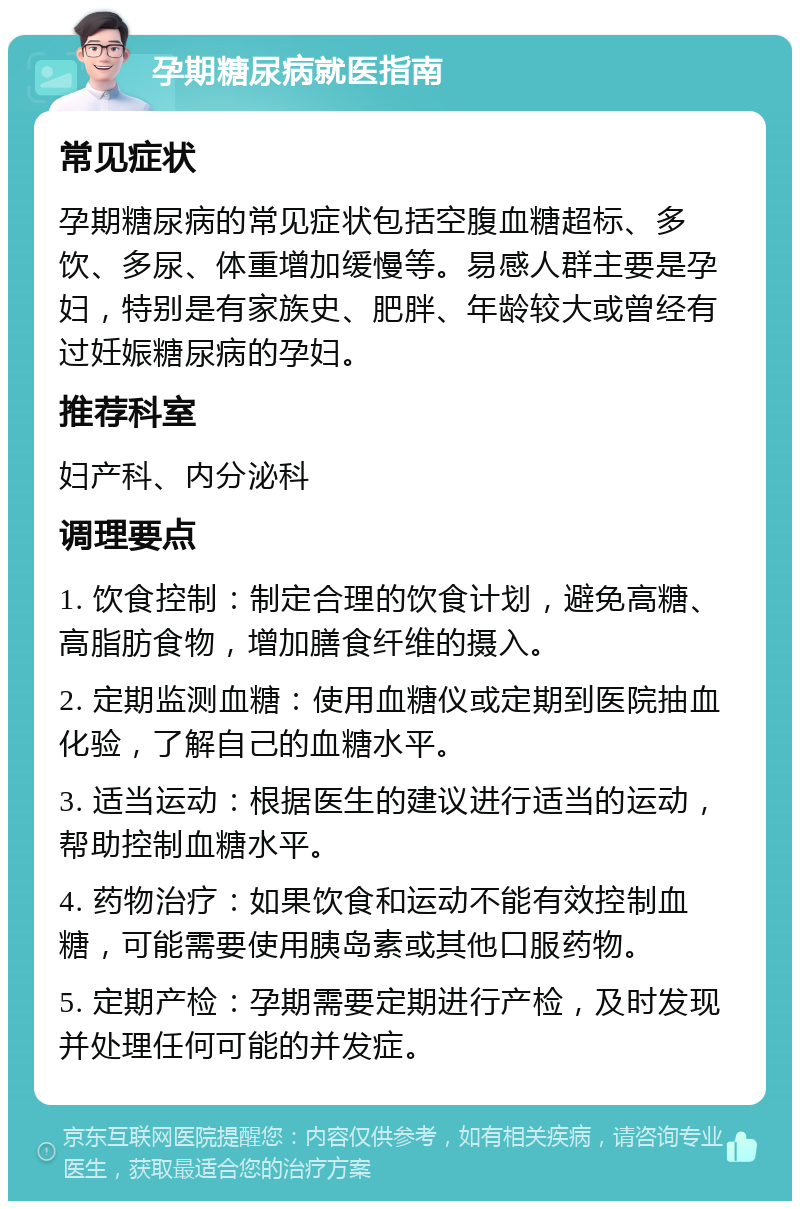 孕期糖尿病就医指南 常见症状 孕期糖尿病的常见症状包括空腹血糖超标、多饮、多尿、体重增加缓慢等。易感人群主要是孕妇，特别是有家族史、肥胖、年龄较大或曾经有过妊娠糖尿病的孕妇。 推荐科室 妇产科、内分泌科 调理要点 1. 饮食控制：制定合理的饮食计划，避免高糖、高脂肪食物，增加膳食纤维的摄入。 2. 定期监测血糖：使用血糖仪或定期到医院抽血化验，了解自己的血糖水平。 3. 适当运动：根据医生的建议进行适当的运动，帮助控制血糖水平。 4. 药物治疗：如果饮食和运动不能有效控制血糖，可能需要使用胰岛素或其他口服药物。 5. 定期产检：孕期需要定期进行产检，及时发现并处理任何可能的并发症。