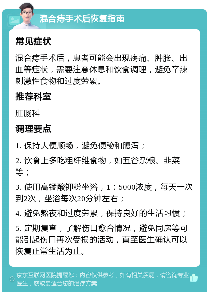 混合痔手术后恢复指南 常见症状 混合痔手术后，患者可能会出现疼痛、肿胀、出血等症状，需要注意休息和饮食调理，避免辛辣刺激性食物和过度劳累。 推荐科室 肛肠科 调理要点 1. 保持大便顺畅，避免便秘和腹泻； 2. 饮食上多吃粗纤维食物，如五谷杂粮、韭菜等； 3. 使用高锰酸钾粉坐浴，1：5000浓度，每天一次到2次，坐浴每次20分钟左右； 4. 避免熬夜和过度劳累，保持良好的生活习惯； 5. 定期复查，了解伤口愈合情况，避免同房等可能引起伤口再次受损的活动，直至医生确认可以恢复正常生活为止。