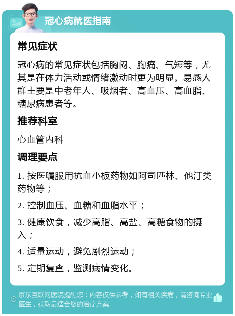 冠心病就医指南 常见症状 冠心病的常见症状包括胸闷、胸痛、气短等，尤其是在体力活动或情绪激动时更为明显。易感人群主要是中老年人、吸烟者、高血压、高血脂、糖尿病患者等。 推荐科室 心血管内科 调理要点 1. 按医嘱服用抗血小板药物如阿司匹林、他汀类药物等； 2. 控制血压、血糖和血脂水平； 3. 健康饮食，减少高脂、高盐、高糖食物的摄入； 4. 适量运动，避免剧烈运动； 5. 定期复查，监测病情变化。