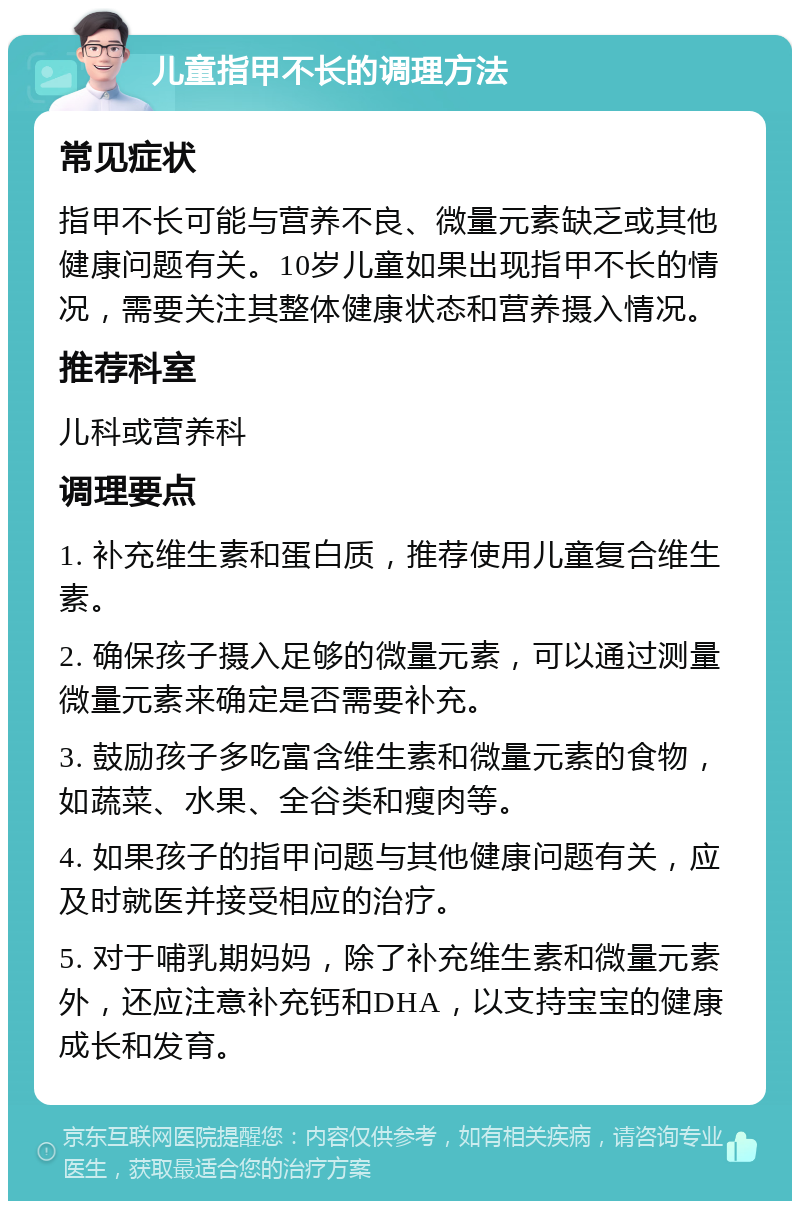 儿童指甲不长的调理方法 常见症状 指甲不长可能与营养不良、微量元素缺乏或其他健康问题有关。10岁儿童如果出现指甲不长的情况，需要关注其整体健康状态和营养摄入情况。 推荐科室 儿科或营养科 调理要点 1. 补充维生素和蛋白质，推荐使用儿童复合维生素。 2. 确保孩子摄入足够的微量元素，可以通过测量微量元素来确定是否需要补充。 3. 鼓励孩子多吃富含维生素和微量元素的食物，如蔬菜、水果、全谷类和瘦肉等。 4. 如果孩子的指甲问题与其他健康问题有关，应及时就医并接受相应的治疗。 5. 对于哺乳期妈妈，除了补充维生素和微量元素外，还应注意补充钙和DHA，以支持宝宝的健康成长和发育。