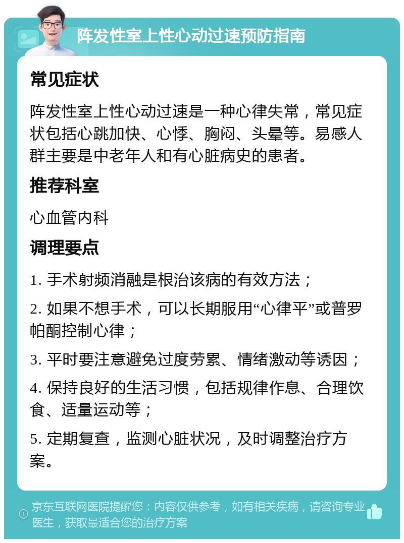 阵发性室上性心动过速预防指南 常见症状 阵发性室上性心动过速是一种心律失常，常见症状包括心跳加快、心悸、胸闷、头晕等。易感人群主要是中老年人和有心脏病史的患者。 推荐科室 心血管内科 调理要点 1. 手术射频消融是根治该病的有效方法； 2. 如果不想手术，可以长期服用“心律平”或普罗帕酮控制心律； 3. 平时要注意避免过度劳累、情绪激动等诱因； 4. 保持良好的生活习惯，包括规律作息、合理饮食、适量运动等； 5. 定期复查，监测心脏状况，及时调整治疗方案。